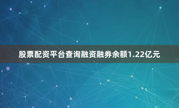 股票配资平台查询融资融券余额1.22亿元