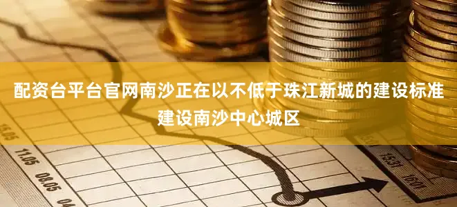 配资台平台官网南沙正在以不低于珠江新城的建设标准建设南沙中心城区