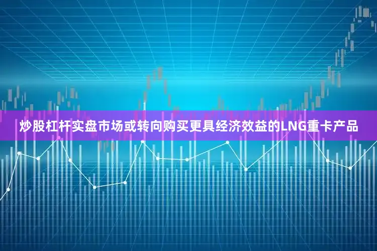 炒股杠杆实盘市场或转向购买更具经济效益的LNG重卡产品