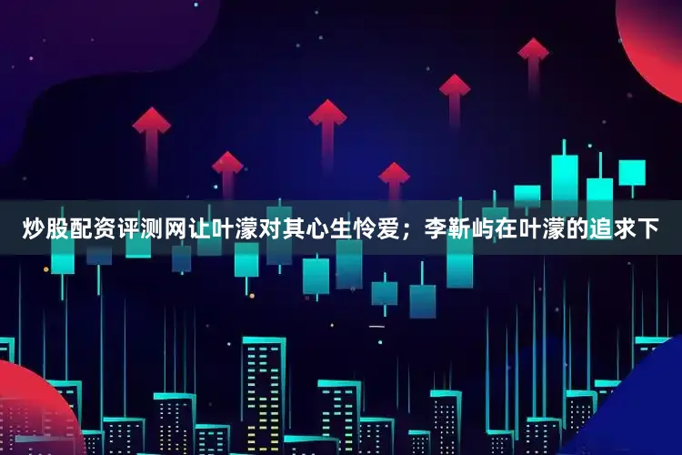 炒股配资评测网让叶濛对其心生怜爱；李靳屿在叶濛的追求下