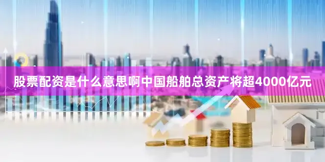 股票配资是什么意思啊中国船舶总资产将超4000亿元