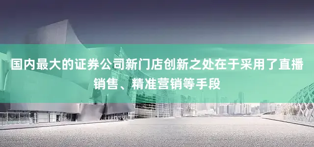 国内最大的证券公司新门店创新之处在于采用了直播销售、精准营销等手段