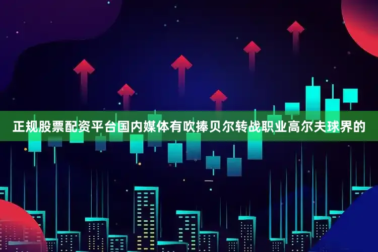 正规股票配资平台国内媒体有吹捧贝尔转战职业高尔夫球界的
