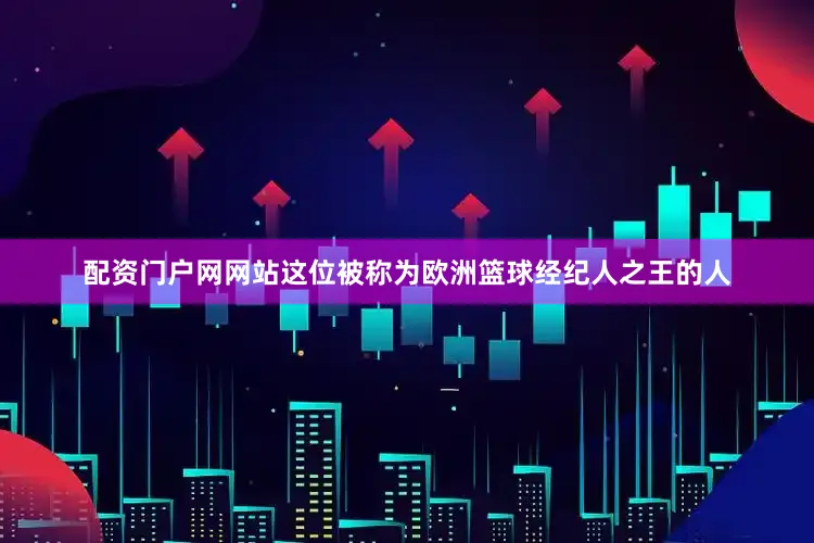 配资门户网网站这位被称为欧洲篮球经纪人之王的人